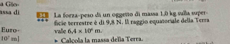 a Gio- 
assa di La forza-peso di un oggetto di massa 1,0 kg sulla super- 
ficie terrestre è di 9,8 N. Il raggio equatoriale della Terra 
Euro- vale 6,4* 10^6m.
10'm
Calçola la massa della Terra.