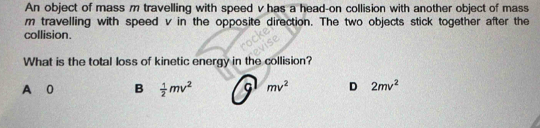 An object of mass m travelling with speed v has a head-on collision with another object of mass
m travelling with speed v in the opposite direction. The two objects stick together after the
collision.
What is the total loss of kinetic energy in the collision?
A 0 B  1/2 mv^2 G mv^2 D 2mv^2