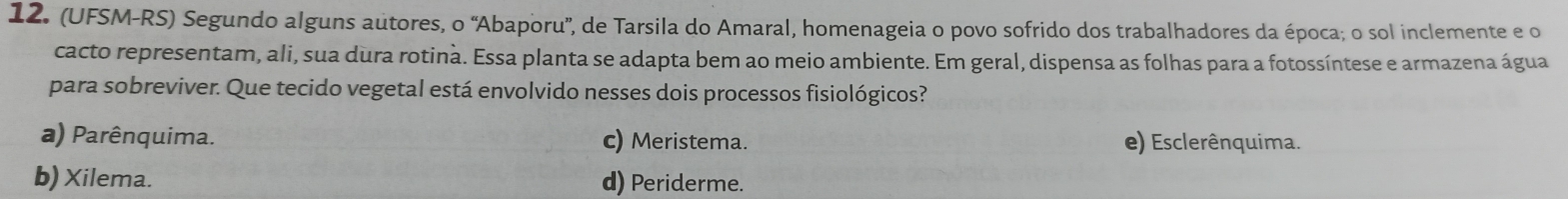 (UFSM-RS) Segundo alguns autores, o 'Abaporu', de Tarsila do Amaral, homenageia o povo sofrido dos trabalhadores da época; o sol inclemente e o
cacto representam, ali, sua dura rotina. Essa planta se adapta bem ao meio ambiente. Em geral, dispensa as folhas para a fotossíntese e armazena água
para sobreviver. Que tecido vegetal está envolvido nesses dois processos fisiológicos?
a) Parênquima. c) Meristema. e) Esclerênquima.
b) Xilema. d) Periderme.