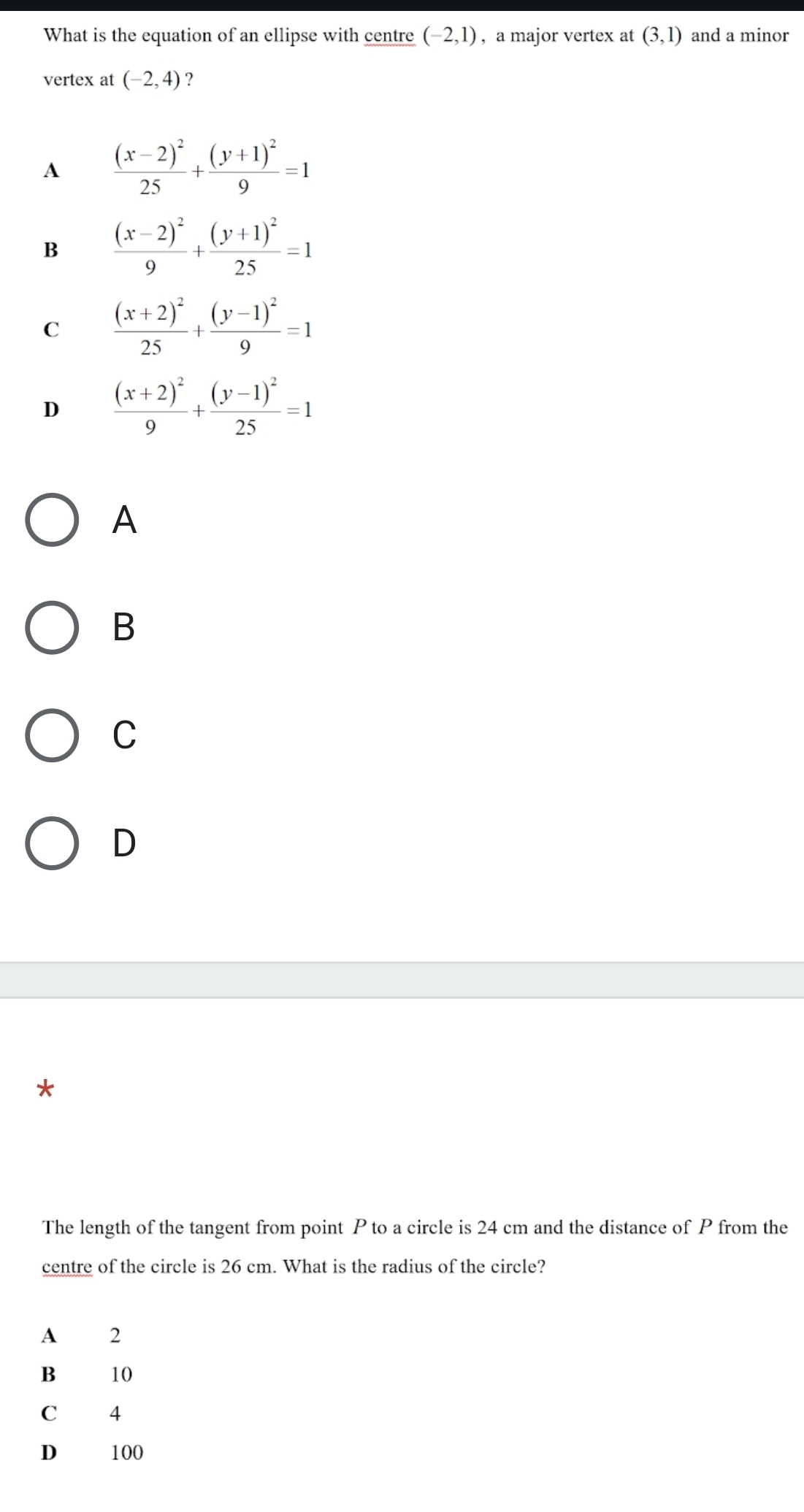 What is the equation of an ellipse with centre (-2,1) , a major vertex at (3,1) and a minor
vertex at (-2,4) ?
A frac (x-2)^225+frac (y+1)^29=1
B frac (x-2)^29+frac (y+1)^225=1
C frac (x+2)^225+frac (y-1)^29=1
D frac (x+2)^29+frac (y-1)^225=1
A
B
C
D
*
The length of the tangent from point P to a circle is 24 cm and the distance of P from the
centre of the circle is 26 cm. What is the radius of the circle?
A 2
B 10
C 4
D 100