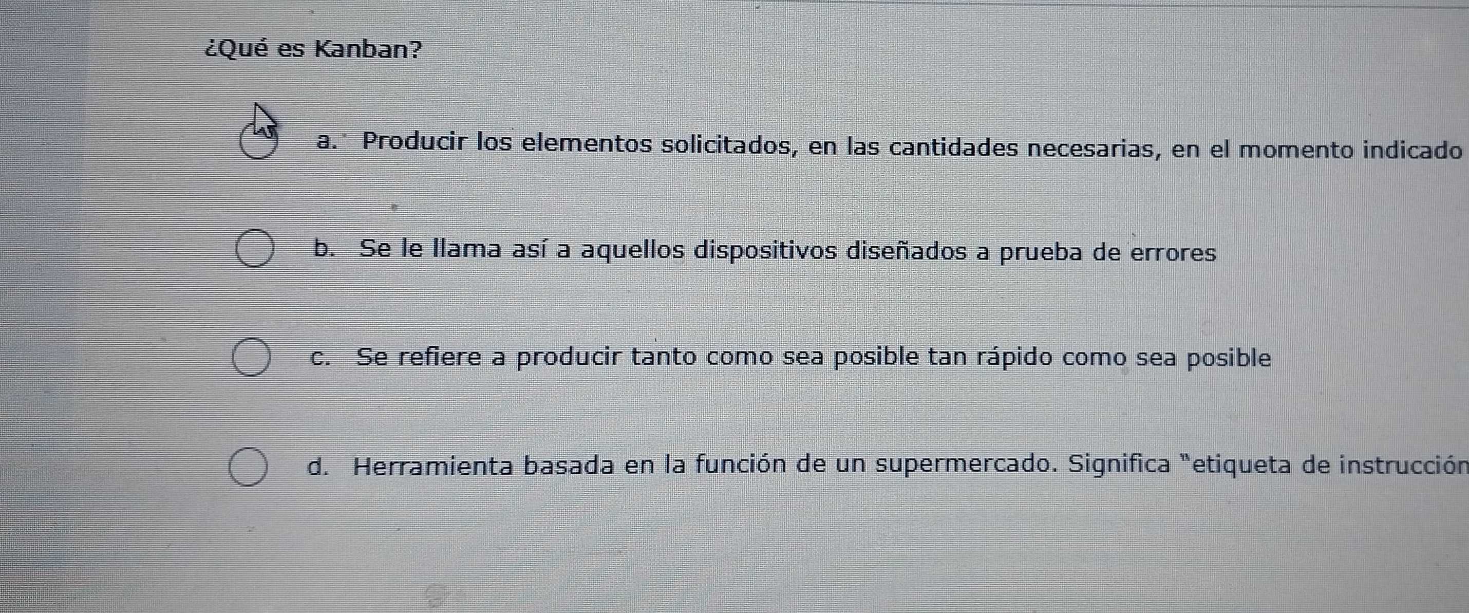 ¿Qué es Kanban?
a. Producir los elementos solicitados, en las cantidades necesarias, en el momento indicado
b. Se le llama así a aquellos dispositivos diseñados a prueba de errores
c. Se refiere a producir tanto como sea posible tan rápido como sea posible
d. Herramienta basada en la función de un supermercado. Significa "etiqueta de instrucción