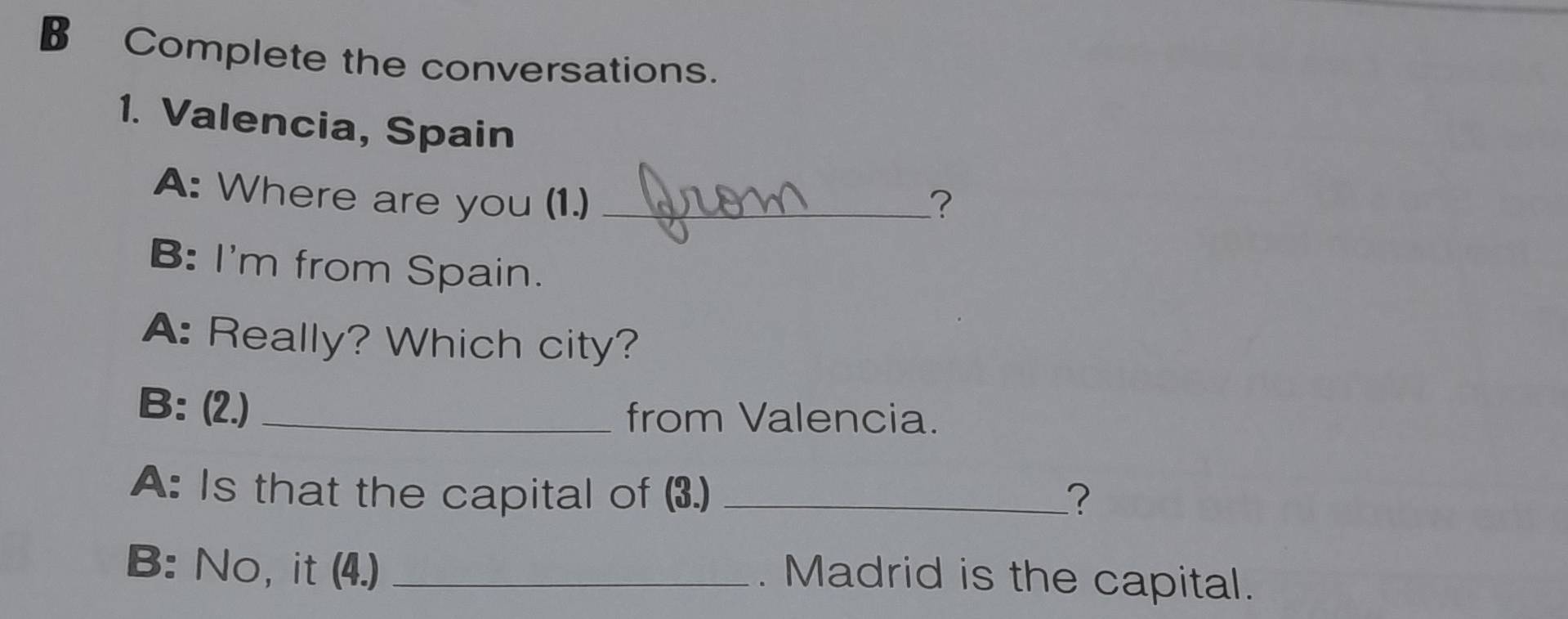 Complete the conversations. 
1. Valencia, Spain 
A: Where are you (1.) _? 
B: I'm from Spain. 
A: Really? Which city? 
B: (2.) _from Valencia. 
A: Is that the capital of (3.) _? 
B: No, it (4.)_ 
. Madrid is the capital.