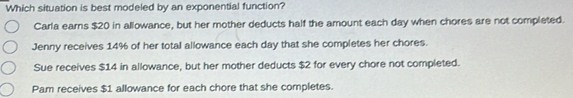 Which situation is best modeled by an exponential function?
Carla earns $20 in allowance, but her mother deducts half the amount each day when chores are not completed.
Jenny receives 14% of her total allowance each day that she completes her chores.
Sue receives $14 in allowance, but her mother deducts $2 for every chore not completed.
Pam receives $1 allowance for each chore that she completes.