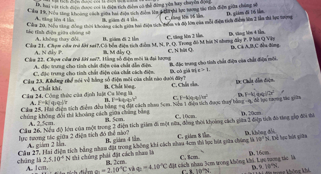 a vật tích điện được coi là điện tiên điện v
D. hai vật tích điện được coi là điện tích điểm có thể đứng yên hay chuyển động.
Câu 19. Nếu tăng khoảng cách giữa hai điện tích điểm lên 4oân thị lực tương tác tỉnh điện giữa chúng sẽ
A. tăng lên 4 lần B. giám đi 4 lần. C. tăng lên 16 lần. D. giảm đi 16 lần.
Cầu 20. Nếu tăng đồng thời khoảng cách giữa hai điện tích điểm và độ lớn của mỗi điện tích điểm lên 2 lằn thì lực tượng
tác tĩnh điện giữa chúng sẽ
A. không thay đổi, B. giảm đi 2 lần C. tăng lên 2 lần.
Câu 21. Chọn câu trà lời sai?.Có bốn điện tích điểm M, N, P, Q. Trong đó M hút N nhưng đẫy P. P hút Q Vây D. tăng lên 4 lần.
A. N dẫy P. B. M đầy Q. C, N hút Q. D. Cả A,B,C đều đùng.
Câu 22. Chọn câu trả lời sai?. Hằng số điện môi là đại lượng
A. đặc trưng cho tính chất điện của chất dẫn điện.
C. đặc trưng cho tính chất điện của chất cách điện. B. đặc trưng cho tính chất điện của chất điện môi.
D. có giá trị varepsilon >1.
Câu 23. Không thể nói về hằng số điện môi của chất nào dưới đây?
A. Chất khí. B. Chất lông.
Câu 24. Công thức của định luật Cu lông là C. Chắt rần, D. Chất dẫn điện.
B. F=kq_1q_2/r^2 C. F=k|q_1q_2|/cr^2 D.
Câu 25. Hai điện tích điểm đều bằng +qd át cách nhau 5cm. Nếu 1 điện tích được thay bằng -q, đễ lực tượng tác giữa F=k|q_3q_2|/2r^2
A. F=
chúng không đổi thì khoảng cách giữa chúng bằng
A. 2,5cm. B. 5cm. C. 10cm. D. 20cm.
Câu 26. Nếu độ lớn của một trong 2 điện tích giảm đi một nữa, đồng thời khoảng cách giữa 2 điện tích đó tăng gắp đôi thì
lực tương tác giữa 2 điện tích đó thể nào? C. giảm 8 lần.
A. giảm 2 lần. B. giảm 4 lần.
10^(-5)N
Câu 27. Hai điện tích bằng nhau đặt trong không khí cách nhau 4cm thì lực hút giữa chúng là D. không đổi. .Để lực hút giữa
chúng là 2,5.10^(-6)N thì chúng phải đặt cách nhau là
B. 2cm. C. 8cm. D. 16cm.
A. 1cm. q_1=2.10^(-9)C và q_2=4.10^(-9)C đặt cách nhau 3cm trong không khí. Lực tương tác là
ôn tích điểm C. 8.10^(-9)N. D. 9.10^(-6)N.
đặt trong không khi.