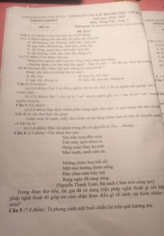 UBND HUyện tHọ XUân - GiaO Lưu CÂu Lạc Bộ tiêu HọC Cấp hia
PHÔNG GD&DT Năm học: 2024- 2025 UBND HUYE
Môn: Tiếng Việt - Lớp: 5
DÉ 10 Thời gian: 40 phút (không kè thời gian giao dì PHôN
Để Bài:
Câu 1 (4,0 điểm) Chọn phương án trà lời đùng
a) (2,0 điểm) Dông nào sau đây chi gồm các tỉnh từ?
Cāu l
A. đễ thương, yêu thương, xinh xân, xinh tưới (4,0
B. quỹ mền, để thương, xinh tươi, xinh xân (2,1
C. tốt bụng, quan tâm, xinh xân, tưới tân A. th
D. dễ thương, xinh xân, tưới tân, đáng yêu B. th
b) (2,0 điểm) Cho đoạn văn sau: C. t
'Bồng hoa ngước nhìn họa mì, lòng rưng rưng cảm động
- Hương thơm của ban thật dịu ngọt! - Họa mi nói. - Tôi đã bay theo làn hươn D. t
đó để tìm ban đây. Nào, bãy giờ chúng ta cùng hát đi.'
b)
Đoạn văn trên cỏ những đại từ nào?
A. tối, bạn B. họa mì, tôi, bạn A. 1 (
C.bạn, tôi, chúng ta. D. bạn, tối, họa mi, chúng ta Câu 2
Câu 2 (3,0 điểm):
a) (1,0 điểm) Tim 1 từ đồng nghĩa với từ chí chỉt, 1 từ có nghĩa trải ngược với từ
hạnh phúc.
b) (2,0 điểm) Đật 1 câu có từ “'vaí' mang nghĩa gốc và 1 câu có từ “vơi” man Câu
nghĩa chuyên.
Câu 3 (3,0 điểm):
cá
a) (2,0 điểm) Xác định thành phần trạng ngữ, chủ ngữ, vị ngữ trong câu sau và chỉ
biết đó là câu đơn hay câu ghép.
Giữa vòm lá xanh, mấy chú chim có bộ lông mềm mại cứ rộn rã chuyền cảnh, C
ca hát liu lo.
b) (1,0 điểm) Đặt câu ghép trong đó có cặp kết từ Tuy ...nhưng.....
Câu 4 (3,0 điểm): Cho đoạn thơ sau:
Sau trận mưa đầu mùa
Trời mây sạch thêm ra
Hàng xoan thay áo mới
Màu xanh, xanh nõn nà.
Những chùm hoa bối rối
Một mùi hương thơm nồng
Đản chảo mào trấy hội
Rạng ngày đã sang sông.
(Nguyễn Thanh Toàn, Bộ sách Chân trời sáng tạo)
Trong đoạn thơ trên, tác giả đã sử dụng biện pháp nghệ thuật gì nổi bật
pháp nghệ thuật đó giúp em cảm nhận được điều gì về cảnh vật thiên nhiên 
mưa?
Câu 5 (7,0 điểm): Tả phong cảnh một buổi chiều hè trên quê hương em.