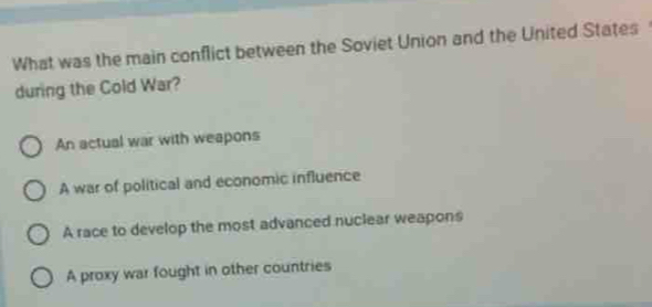 What was the main conflict between the Soviet Union and the United States
during the Cold War?
An actual war with weapons
A war of political and economic influence
A race to develop the most advanced nuclear weapons
A proxy war fought in other countries