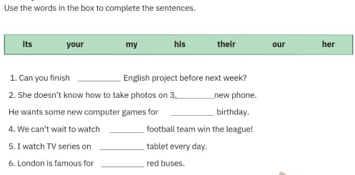 Use the words in the box to complete the sentences. 
its your my his their our her 
1. Can you finish _English project before next week? 
2. She doesn't know how to take photos on 3._ new phone. 
He wants some new computer games for _birthday. 
4. We can't wait to watch _football team win the league! 
5. I watch TV series on _tablet every day. 
6. London is famous for _red buses.