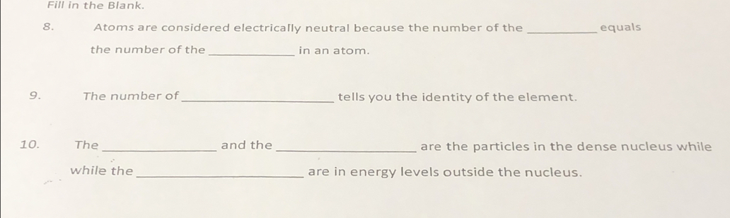 Fill in the Blank. 
8. Atoms are considered electrically neutral because the number of the _equals 
the number of the _in an atom. 
9. The number of_ tells you the identity of the element. 
10. The _and the _are the particles in the dense nucleus while 
while the _are in energy levels outside the nucleus.