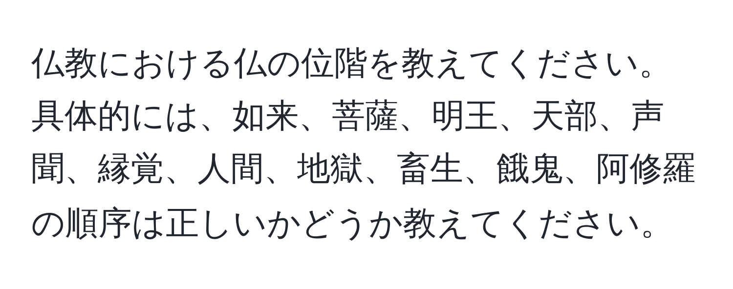 仏教における仏の位階を教えてください。具体的には、如来、菩薩、明王、天部、声聞、縁覚、人間、地獄、畜生、餓鬼、阿修羅の順序は正しいかどうか教えてください。