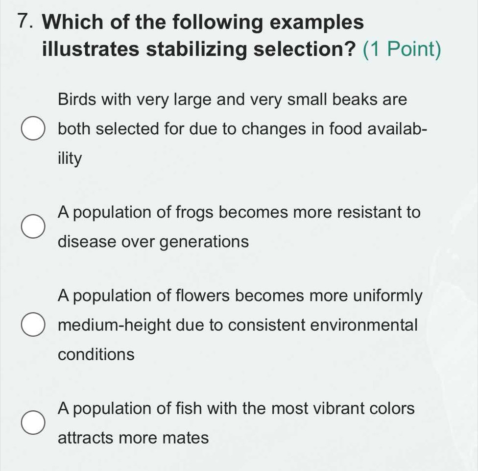 Which of the following examples
illustrates stabilizing selection? (1 Point)
Birds with very large and very small beaks are
both selected for due to changes in food availab-
ility
A population of frogs becomes more resistant to
disease over generations
A population of flowers becomes more uniformly
medium-height due to consistent environmental
conditions
A population of fish with the most vibrant colors
attracts more mates