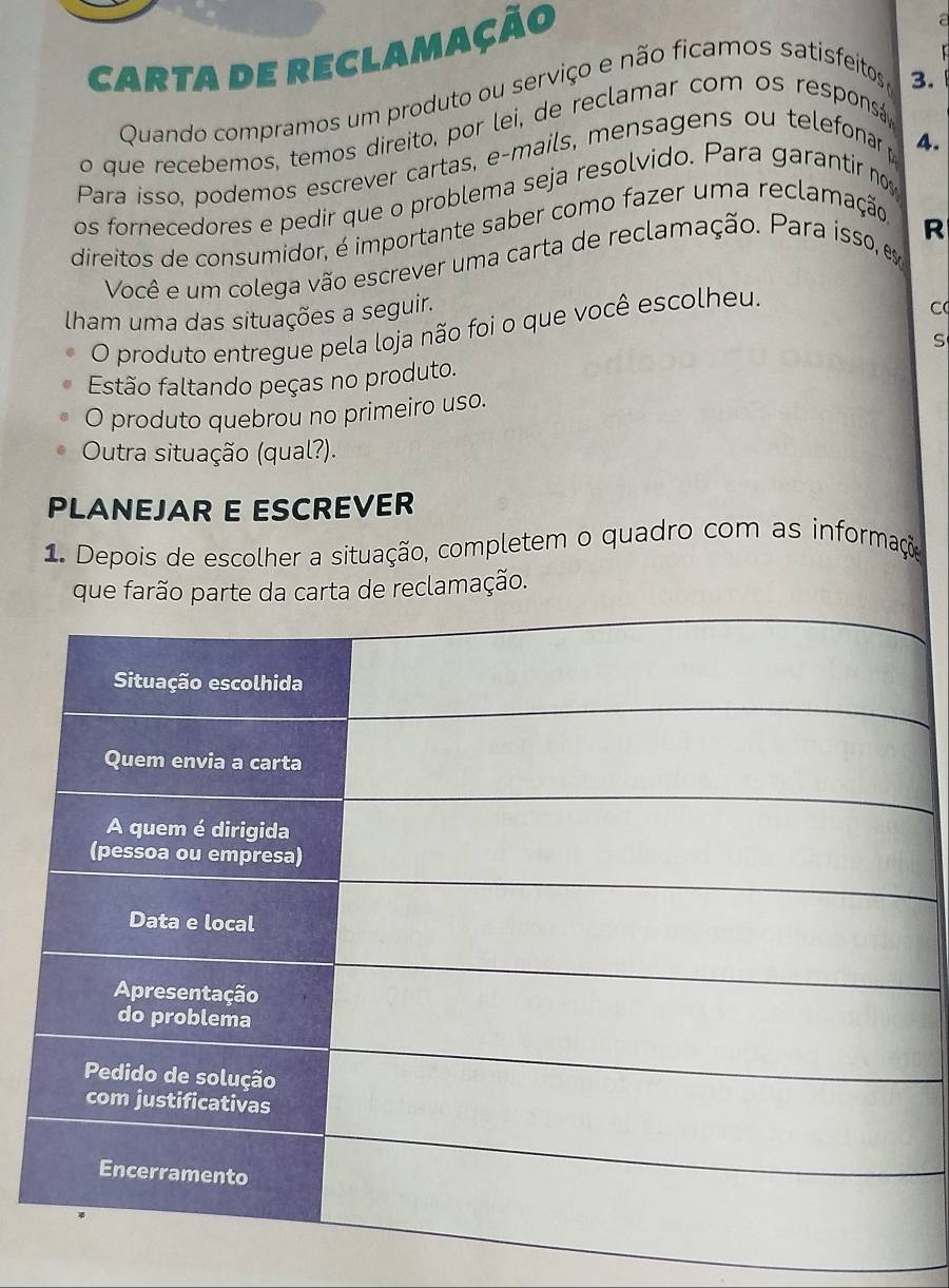 carta de reclamação 

Quando compramos um produto ou serviço e não ficamos satisfeitos 
3. 
o que recebemos, temos direito, por lei, de reclamar com os responsá 
Para isso, podemos escrever cartas, e-mails, mensagens ou telefonar 
4. 
os fornecedores e pedir que o problema seja resolvido. Para garantir no 
R 
direitos de consumidor, é importante saber como fazer uma reclamação 
Você e um colega vão escrever uma carta de reclamação. Para isso, e 
lham uma das situações a seguir. 
O produto entregue pela loja não foi o que você escolheu. 
C 
S 
Estão faltando peças no produto. 
O produto quebrou no primeiro uso. 
Outra situação (qual?). 
PLANEJAR E ESCREVER 
1. Depois de escolher a situação, completem o quadro com as informação 
que farão parte da carta de reclamação.