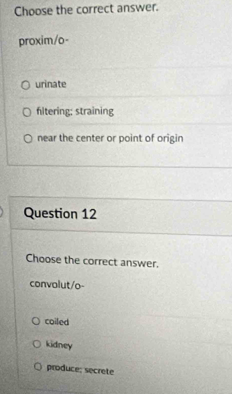 Choose the correct answer.
proxim/o-
urinate
fltering; straining
near the center or point of origin
Question 12
Choose the correct answer.
convolut/o-
coiled
kidney
produce; secrete