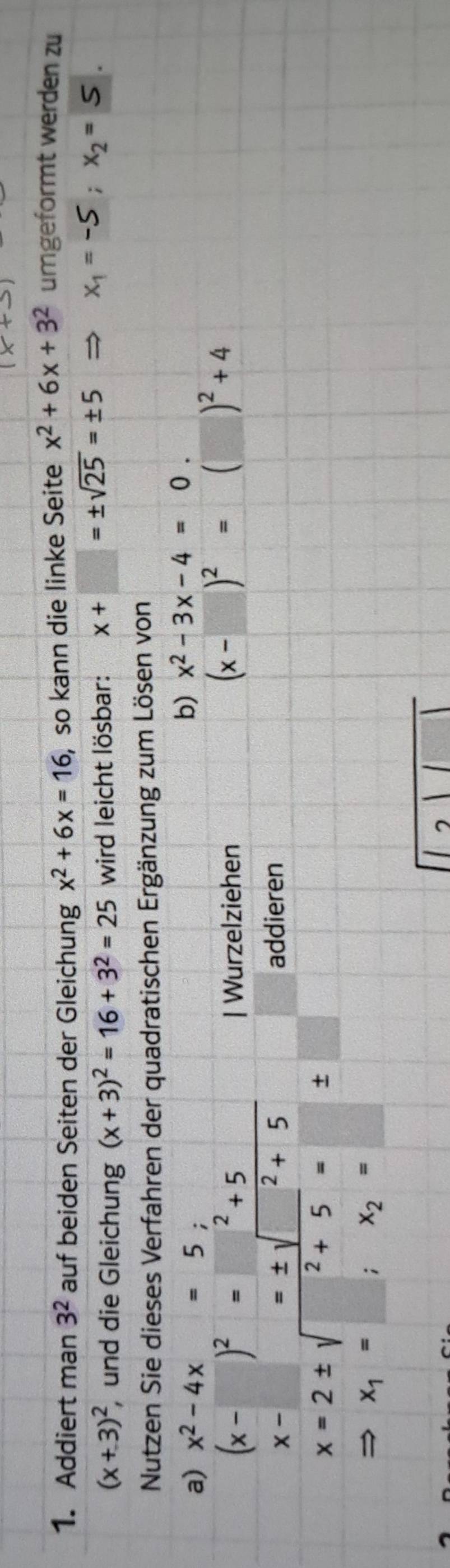 Addiert man 3^2 auf beiden Seiten der Gleichung x^2+6x=16 , so kann die linke Seite x^2+6x+3^2 umgeformt werden zu
(x+3)^2 und die Gleichung (x+3)^2=16+3^2=25 wird leicht lösbar: x+□ =± sqrt(25)=± 5 Rightarrow x_1=-5; x_2=5. 
Nutzen Sie dieses Verfahren der quadratischen Ergänzung zum Lösen von 
a) x^2-4x=5; 
b) x^2-3x-4=0.
(x-□ )^2=□^2+5 frac □  
| Wurzelziehen
(x-□ )^2=□ (□ )^2+4
x-□ =± sqrt(^2)+5
addieren
x=2± sqrt(^2)+5=□ ± □
Rightarrow x_1=□ ;x_2= □ 
7