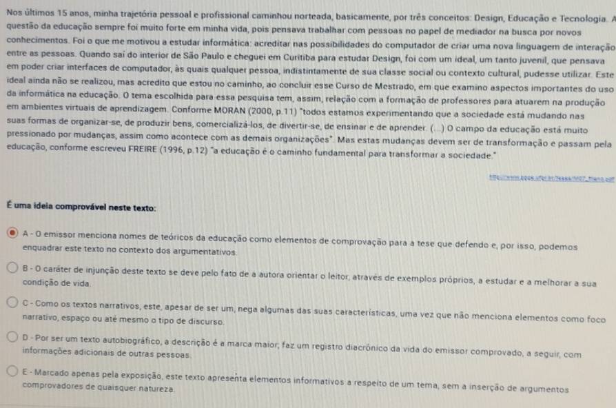 Nos últimos 15 anos, minha trajetória pessoal e profissional caminhou norteada, basicamente, por três conceitos: Design, Educação e Tecnologia. A
questão da educação sempre foi muito forte em minha vida, pois pensava trabalhar com pessoas no papel de mediador na busca por novos
conhecimentos. Foi o que me motivou a estudar informática: acreditar nas possibilidades do computador de criar uma nova linguagem de interação
entre as pessoas. Quando saí do interior de São Paulo e cheguei em Curitiba para estudar Design, foi com um ideal, um tanto juvenil, que pensava
em poder criar interfaces de computador, às quais qualquer pessoa, indistintamente de sua classe social ou contexto cultural, pudesse utilizar. Este
ideal ainda não se realizou, mas acredito que estou no caminho, ao concluir esse Curso de Mestrado, em que examino aspectos importantes do uso
da informática na educação. O tema escolhida para essa pesquisa tem, assim, relação com a formação de professores para atuarem na produção
em ambientes virtuais de aprendizagem. Conforme MORAN (2000, p.11) "todos estamos experimentando que a sociedade está mudando nas
suas formas de organizar-se, de produzir bens, comercializá-los, de divertir-se, de ensinar e de aprender. ( (...) O campo da educação está muito
pressionado por mudanças, assim como acontece com as demais organizações". Mas estas mudanças devem ser de transformação e passam pela
educação, conforme escreveu FREIRE ( 1996 , p 12 2) "a educação é o caminho fundamental para transformar a sociedade."
87484 7=27.   =
É uma ideia comprovável neste texto:
●) A - O emissor menciona nomes de teóricos da educação como elementos de comprovação para a tese que defendo e, por isso, podemos
enquadrar este texto no contexto dos argumentativos.
B - O caráter de injunção deste texto se deve pelo fato de a autora orientar o leitor, através de exemplos próprios, a estudar e a melhorar a sua
condição de vida.
C - Como os textos narrativos, este, apesar de ser um, nega algumas das suas características, uma vez que não menciona elementos como foco
narrativo, espaço ou até mesmo o tipo de discurso.
D - Por ser um texto autobiográfico, a descrição é a marca maior; faz um registro diacrónico da vida do emissor comprovado, a seguir, com
informações adicionais de outras pessoas.
E - Marcado apenas pela exposição, este texto apresenta elementos informativos a respeito de um tema, sem a inserção de argumentos
comprovadores de quaisquer natureza.