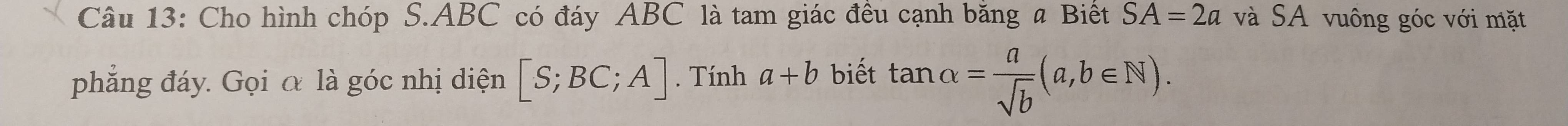 Cho hình chóp S. ABC có đáy ABC là tam giác đêu cạnh băng a Biết SA=2a và SA vuông góc với mặt 
phẳng đáy. Gọi α là góc nhị diện [S;BC;A]. Tính a+b biết tan alpha = a/sqrt(b) (a,b∈ N).