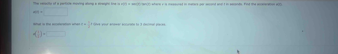 The velocity of a particle moving along a straight line is v(t)=sec (t) tan(t) where v is measured in meters per second and t in seconds. Find the acceleration a(t).
a(t)=□
What is the acceleration when t= 1/2 ? Give your answer accurate to 3 decimal places
a( 1/2 )=□