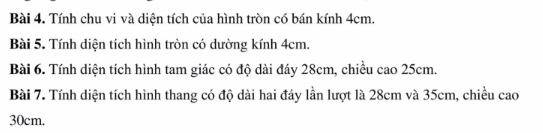 Tính chu vi và diện tích của hình tròn có bán kính 4cm. 
Bài 5. Tính diện tích hình tròn có dường kính 4cm. 
Bài 6. Tính diện tích hình tam giác có độ dài đáy 28cm, chiều cao 25cm. 
Bài 7. Tính diện tích hình thang có độ dài hai đáy lần lượt là 28cm và 35cm, chiều cao
30cm.