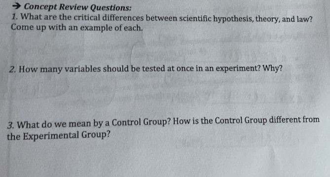 Concept Review Questions: 
1. What are the critical differences between scientific hypothesis, theory, and law? 
Come up with an example of each. 
2. How many variables should be tested at once in an experiment? Why? 
3. What do we mean by a Control Group? How is the Control Group different from 
the Experimental Group?