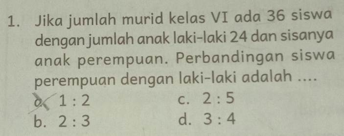 Jika jumlah murid kelas VI ada 36 siswa
dengan jumlah anak laki-laki 24 dan sisanya
anak perempuan. Perbandingan siswa
perempuan dengan laki-laki adalah ....
a 1:2
C. 2:5
b. 2:3 d. 3:4