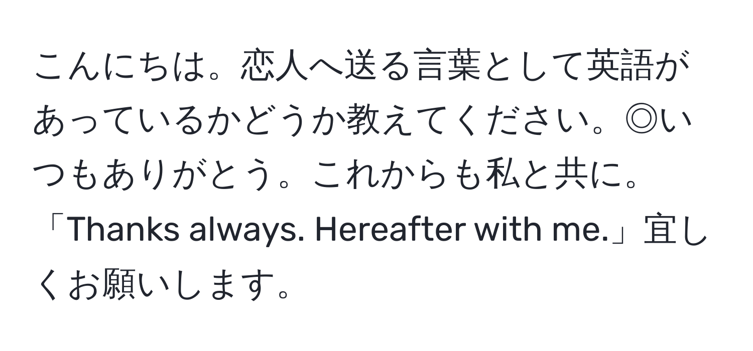 こんにちは。恋人へ送る言葉として英語があっているかどうか教えてください。◎いつもありがとう。これからも私と共に。「Thanks always. Hereafter with me.」宜しくお願いします。