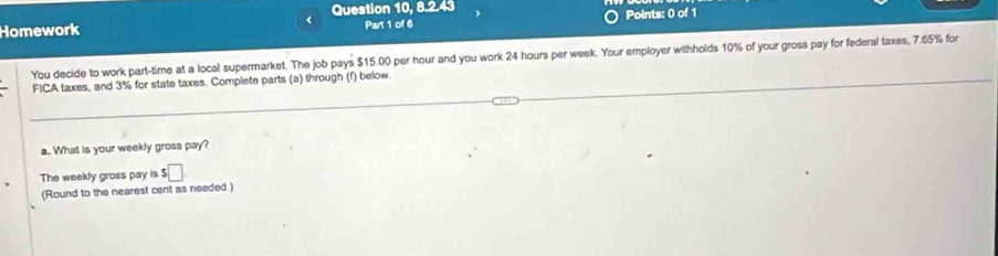 < Question 10, 8.2.43 
Homework Part 1 of 6 Points: 0 of 1 
You decide to work part-time at a local supermarket. The job pays  $15.00 per hour and you work 24 hours per week. Your employer withholds 10% of your gross pay for federal taxes, 7.65% for 
FICA taxes, and 3% for state taxes. Complete parts (a) through (f) below. 
a. What is your weekly gross pay? 
The weekly gross pay is $□
(Round to the nearest cent as needed.)