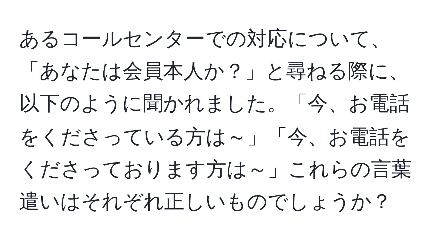 あるコールセンターでの対応について、「あなたは会員本人か？」と尋ねる際に、以下のように聞かれました。「今、お電話をくださっている方は～」「今、お電話をくださっております方は～」これらの言葉遣いはそれぞれ正しいものでしょうか？