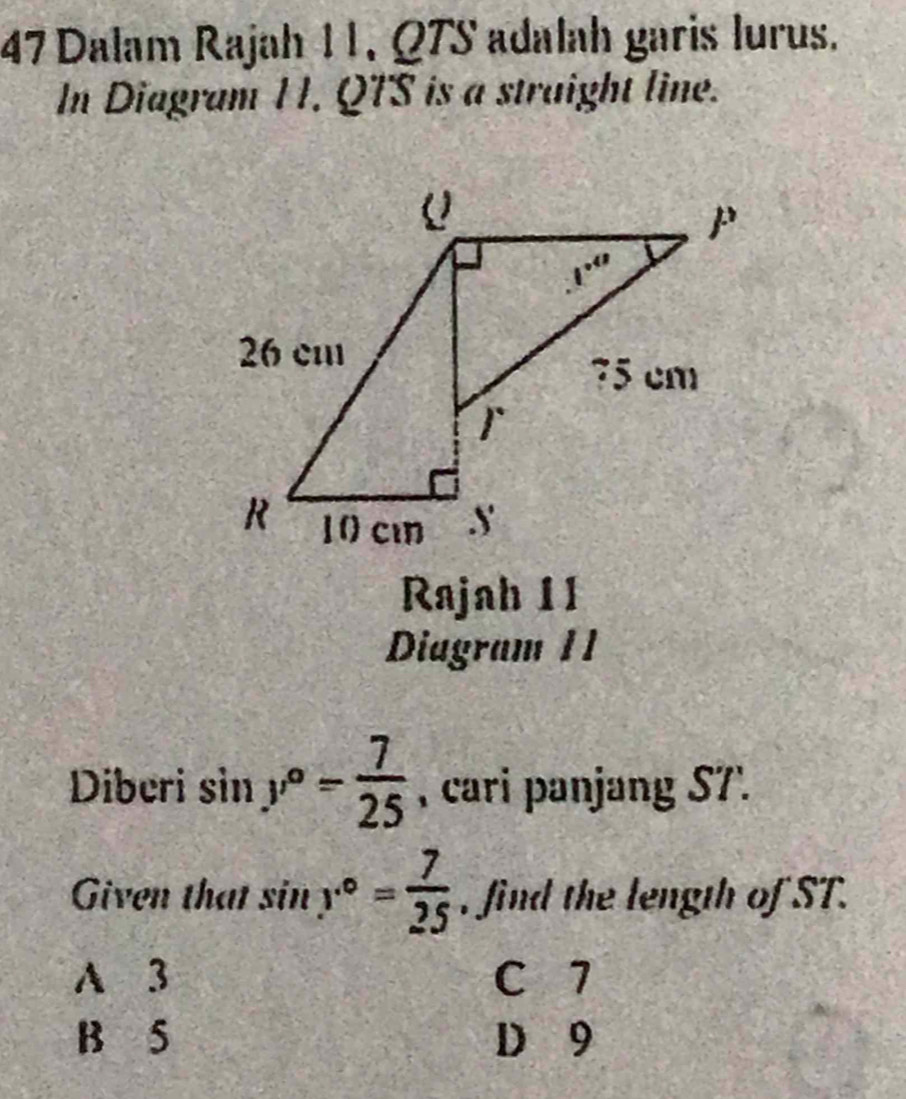 Dalam Rajah 11, Q7S adalah garis lurus.
In Diagram 11. QTS is a straight line.
Rajah 11
Diagram 11
Diberi sin y°= 7/25  , cari panjang S7'.
Given that sin y°= 7/25  , find the length of ST.
A 3 C 7
B 5 D 9