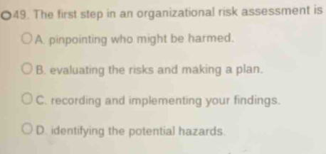 The first step in an organizational risk assessment is
A. pinpointing who might be harmed.
B. evaluating the risks and making a plan.
C. recording and implementing your findings.
D. identifying the potential hazards.