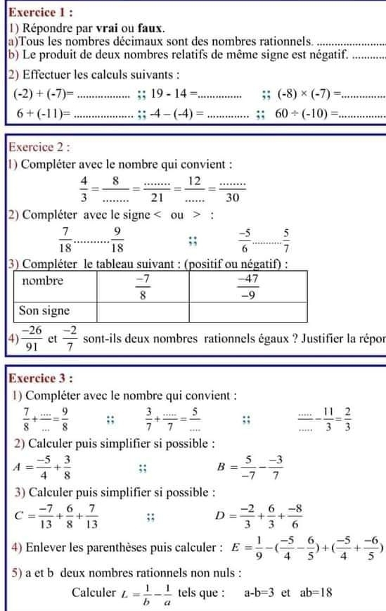 Répondre par vrai ou faux.
a)Tous les nombres décimaux sont des nombres rationnels._
b) Le produit de deux nombres relatifs de même signe est négatif._
2) Effectuer les calculs suivants :
(-2)+(-7)= _;; 19-14= _ ;; (-8)* (-7)= _
6+(-11)= _ ;; -4-(-4)= _ ;; 60/ (-10)= _
Exercice 2 :
1) Compléter avec le nombre qui convient :
 4/3 = 8/... = (...)/21 = 12/... = (...)/30 
2) Compléter avec le signe < ou > :
 7/18   9/18 ;;  (-5)/6 ... 5/7  _
3) Compléter le tableau suivant : (positif ou négatif) :
4  (-26)/91  et  (-2)/7  sont-ils deux nombres rationnels égaux ? Justifier la répor
Exercice 3 :
1) Compléter avec le nombre qui convient :
 7/8 + (...)/... = 9/8 ;;  3/7 + (...)/7 = 5/... ;;  (...)/... - 11/3 = 2/3 
2) Calculer puis simplifier si possible :
A= (-5)/4 + 3/8 ;; B= 5/-7 - (-3)/7 
3) Calculer puis simplifier si possible :
C= (-7)/13 + 6/8 + 7/13 ;; D= (-2)/3 + 6/3 + (-8)/6 
4) Enlever les parenthèses puis calculer : E= 1/9 -( (-5)/4 - 6/5 )+( (-5)/4 + (-6)/5 )
5) a et b deux nombres rationnels non nuls :
Calculer L= 1/b - 1/a  tels que : a-b=3 et ab=18