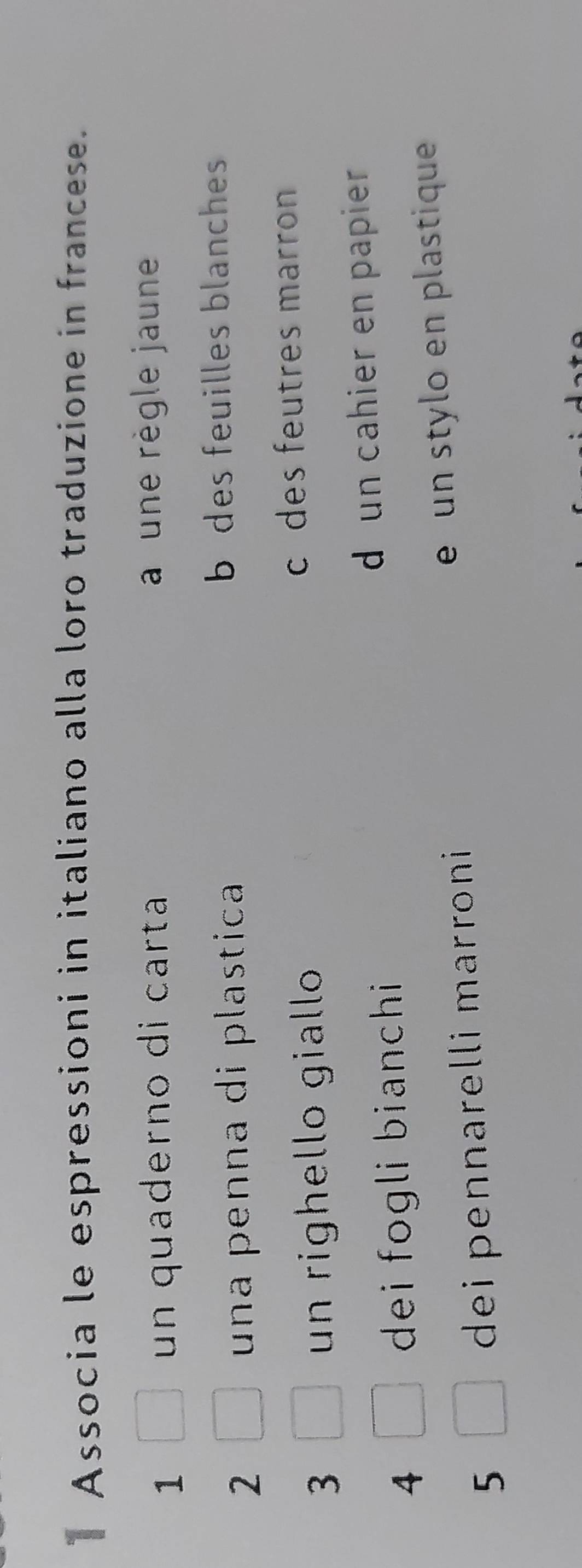 Associa le espressioni in italiano alla loro traduzione in francese.
1
un quaderno di carta a une règle jaune
2 una penna di plastica
b des feuilles blanches
3 un righello giallo
c des feutres marron
4 dei fogli bianchi
d un cahier en papier
5 dei pennarelli marroni e un stylo en plastique