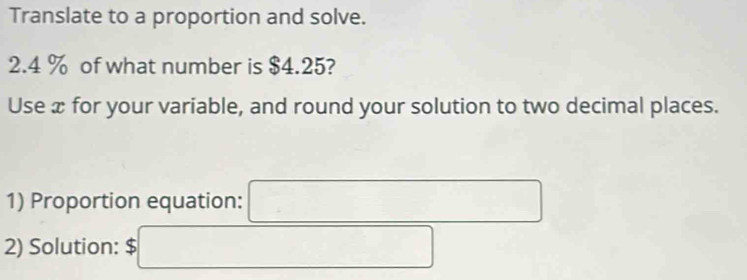 Translate to a proportion and solve. 
2. 4 % of what number is $4.25? 
Use x for your variable, and round your solution to two decimal places. 
1) Proportion equation: 
2) Solution: $