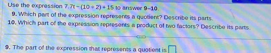 Use the expression 7.7t-(10/ 2)+15 to answer 9-10. 
9. Which part of the expression represents a quotient? Describe its parts. 
10. Which part of the expression represents a product of two factors? Describe its parts. 
9. The part of the expression that represents a quotient is □.