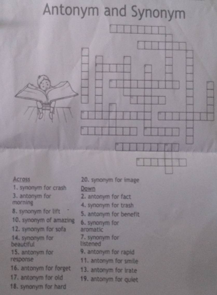 Antonym and Synonym 
Across 20. synonym for image 
1. synonym for crash Down 
3. antonym for 2. antonym for fact 
morning 4. synonym for trash 
8. synonym for lift 5. antonym for benefit 
10. synonym of amazing 6. synonym for 
12. synonym for sofa aromatic 
14. synonym for 7. synonym for 
beautiful listened 
15. antonym for 9. antonym for rapid 
response 11. antonym for smile 
16. antonym for forget 13. antonym for irate 
17. antonym for old 19. antonym for quiet 
18. synonym for hard