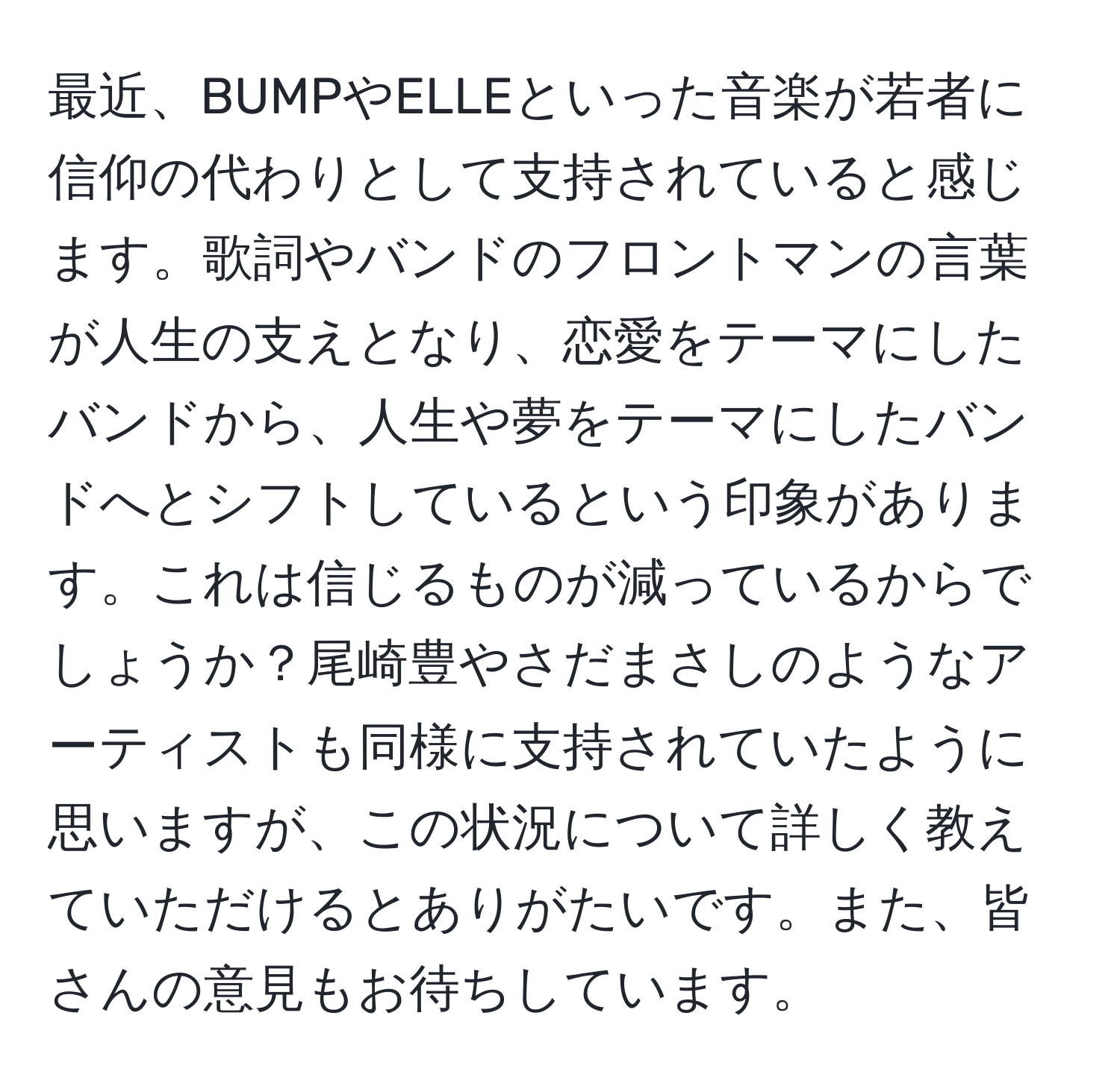 最近、BUMPやELLEといった音楽が若者に信仰の代わりとして支持されていると感じます。歌詞やバンドのフロントマンの言葉が人生の支えとなり、恋愛をテーマにしたバンドから、人生や夢をテーマにしたバンドへとシフトしているという印象があります。これは信じるものが減っているからでしょうか？尾崎豊やさだまさしのようなアーティストも同様に支持されていたように思いますが、この状況について詳しく教えていただけるとありがたいです。また、皆さんの意見もお待ちしています。