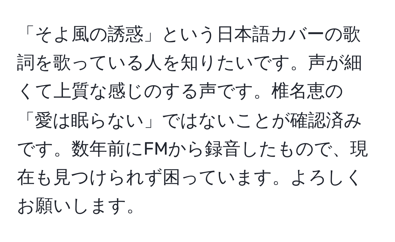 「そよ風の誘惑」という日本語カバーの歌詞を歌っている人を知りたいです。声が細くて上質な感じのする声です。椎名恵の「愛は眠らない」ではないことが確認済みです。数年前にFMから録音したもので、現在も見つけられず困っています。よろしくお願いします。