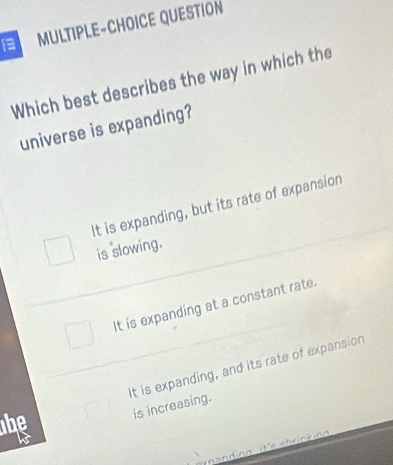 MULTIPLE-CHOICE QUESTION
Which best describes the way in which the
universe is expanding?
It is expanding, but its rate of expansion
is slowing.
It is expanding at a constant rate.
he It is expanding, and its rate of expansion
is increasing.
yn an ding it'e chrink ing