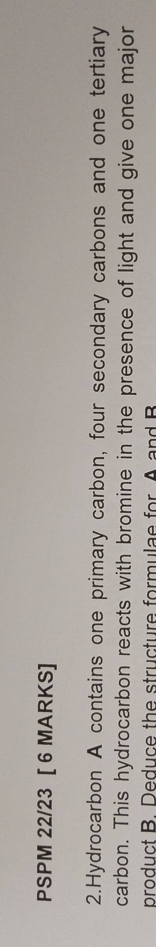PSPM 22/23 [ 6 MARKS] 
2.Hydrocarbon A contains one primary carbon, four secondary carbons and one tertiary 
carbon. This hydrocarbon reacts with bromine in the presence of light and give one major 
product B. Deduce the structure formulae for A and B