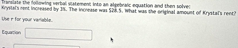 Translate the following verbal statement into an algebraic equation and then solve: 
Krystal's rent increased by 3%. The increase was $28.5. What was the original amount of Krystal's rent? 
Use rfor your variable. 
Equation □