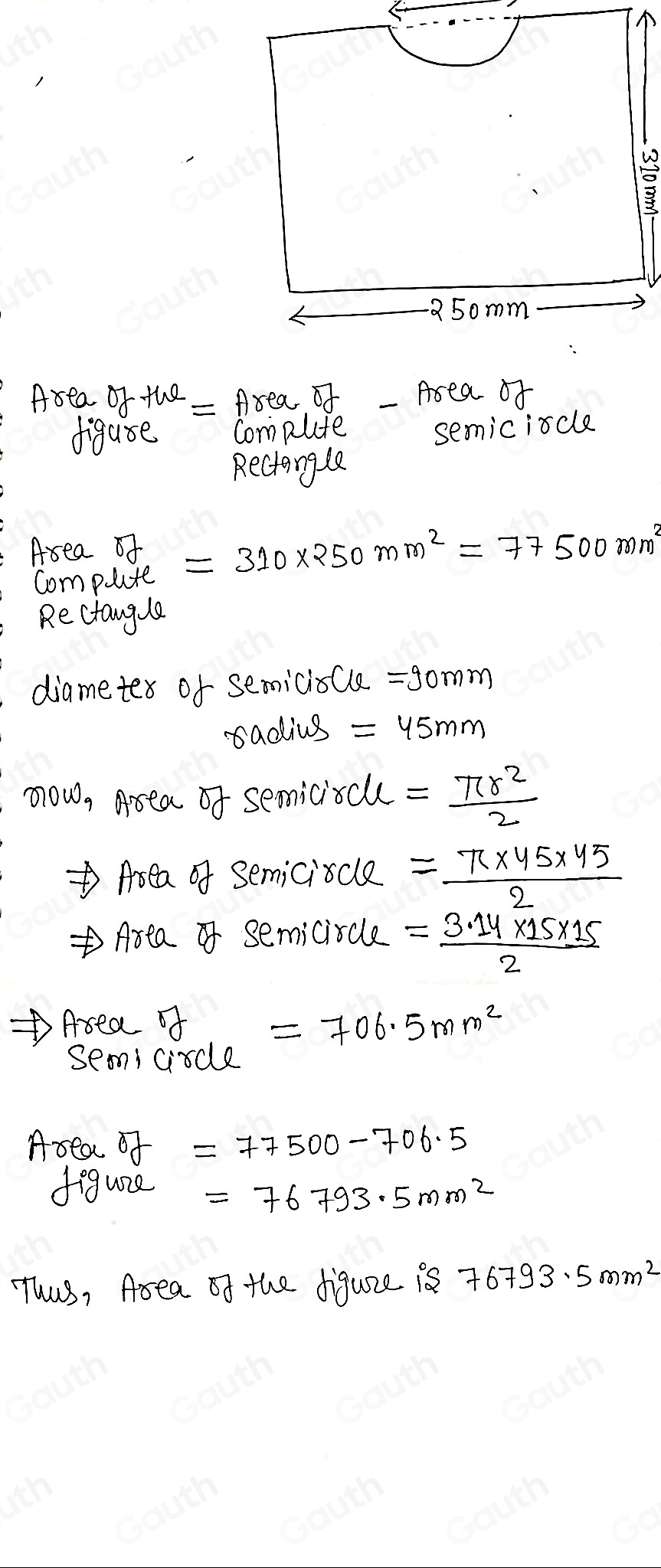 5omm 
Area of the = Area of _Area of 
diguse Compute semiciscle 
Reciangle 
Area of =310* 250mm^2=77500mm^2
Compute 
Rectangle 
diametex of semicioCle =90mm
radius =45mm
now, Asea of semiciscl = π r^2/2 
Area of semiciscle = (π * 45* 45)/2 
Area semiciscle = (3.14* 15* 15)/2 
Area of =706.5mm^2
semicircle 
Area J=77500-706.5
feguize =76793.5mm^2
Thas, Area of the digure is 76793.5mm^2