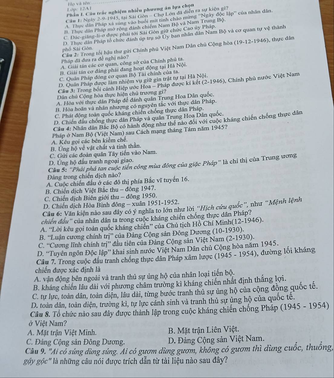 Họ và tên:
Lớp: 12A1
Phần I. Câu trắc nghiệm nhiều phương án lựa chọn
Câu 1: Ngày 2-9-1945, tại Sải Gòn - Chợ Lớn đã diễn ra sự kiện gì?
A. Thực dân Pháp xá súng vào buổi mít tỉnh chào mừng “Ngày độc lập” của nhân dân.
B. Thực dân Pháp mở rộng đánh chiếm Nam Bộ và Nam Trung Bộ.
C. Dác-giăng-li-ơ được phái tới Sài Gòn giữ chức Cao ủy Pháp.
D. Thực dân Pháp tổ chức đánh úp trụ sở Ủy ban nhân dân Nam Bộ và cơ quan tự vệ thành
Cầu 2: Trong tối hậu thư gửi Chính phủ Việt Nam Dân chủ Cộng hòa (19-12-1946), , thực dân
phố Sải Gòn.
Pháp đã đưa ra đề nghị nào?
A. Giải tán các cơ quan, công sở của Chính phủ ta.
B. Giải tán cơ đảng phái đang hoạt động tại Hà Nội.
C. Quân Pháp đóng cơ quan Bộ Tài chính của ta.
D. Quân Pháp được làm nhiệm vụ giữ gìn trật tự tại Hà Nội.
Cầu 3: Trong bối cảnh Hiệp ước Hoa - Pháp được kí kết (2-1946), Chính phủ nước Việt Nam
Dân chủ Cộng hòa thực hiện chủ trương gì?
A. Hòa với thực dân Pháp đề đánh quân Trung Hoa Dân quốc.
B. Hòa hoãn và nhân nhượng có nguyên tắc với thực dân Pháp.
C. Phát động toàn quốc kháng chiến chống thực dân Pháp.
D. Chiến đấu chống thực dân Pháp và quân Trung Hoa Dân quốc.
Câu 4: Nhân dân Bắc Bộ có hành động như thể nào đối với cuộc kháng chiến chống thực dân
Pháp ở Nam Bộ (Việt Nam) sau Cách mạng tháng Tám năm 1945?
A. Kêu gọi các bên kiềm chế.
B. Ủng hộ về vật chất và tinh thần.
C. Gửi các đoàn quân Tây tiến vào Nam.
D. Ủng hộ đấu tranh ngoại giao.
Câu 5: “Phải phá tan cuộc tiến công mùa đông của giặc Pháp” là chỉ thị của Trung ương
Đảng trong chiến dịch nào?
A. Cuộc chiến đấu ở các đô thị phía Bắc vĩ tuyến 16.
B. Chiến dịch Việt Bắc thu - đông 1947.
C. Chiến dịch Biên giới thu - đông 1950.
D. Chiến dịch Hòa Bình đông - xuân 1951-1952.
Cầu 6: Văn kiện nào sau dây có ý nghĩa to lớn như lời “Hịch cứu quốc”, như “Mệnh lệnh
chiến đấu'' của nhân dân ta trong cuộc kháng chiến chống thực dân Pháp?
A. “Lời kêu gọi toàn quốc kháng chiến” của Chủ tịch Hồ Chí Minh(12-1946).
B. “Luận cương chính trị” của Đảng Cộng sản Đông Dương (10-1930).
C. “Cương lĩnh chính trị” đầu tiên của Đảng Cộng sản Việt Nam (2-1930).
D. “Tuyên ngôn Độc lập” khai sinh nước Việt Nam Dân chủ Cộng hòa năm 1945.
Câu 7. Trong cuộc đầu tranh chống thực dân Pháp xâm lược (1945 - 1954), đường lối kháng
chiến được xác định là
A. vận động bên ngoài và tranh thủ sự ủng hộ của nhân loại tiến bộ.
B. kháng chiến lâu dài với phương châm trường kì kháng chiến nhất định thắng lợi.
C. tự lực, toàn dân, toàn diện, lâu dài, từng bước tranh thủ sự ủng hộ của cộng đồng quốc tế.
D. toàn dân, toàn diện, trường kì, tự lực cảnh sinh và tranh thủ sự ủng hộ của quốc tế.
Câu 8. Tổ chức nào sau đây được thành lập trong cuộc kháng chiến chống Pháp (1945 - 1954)
ở Việt Nam?
A. Mặt trận Việt Minh.  B. Mặt trận Liên Việt.
C. Đảng Cộng sản Đông Dương. D. Đảng Cộng sản Việt Nam.
Câu 9. "Ai có súng dùng súng. Ai có gươm dùng gươm, không có gươm thì dùng cuốc, thuống,
ggy gộc" là những câu nói được trích dẫn từ tài liệu nào sau đây?