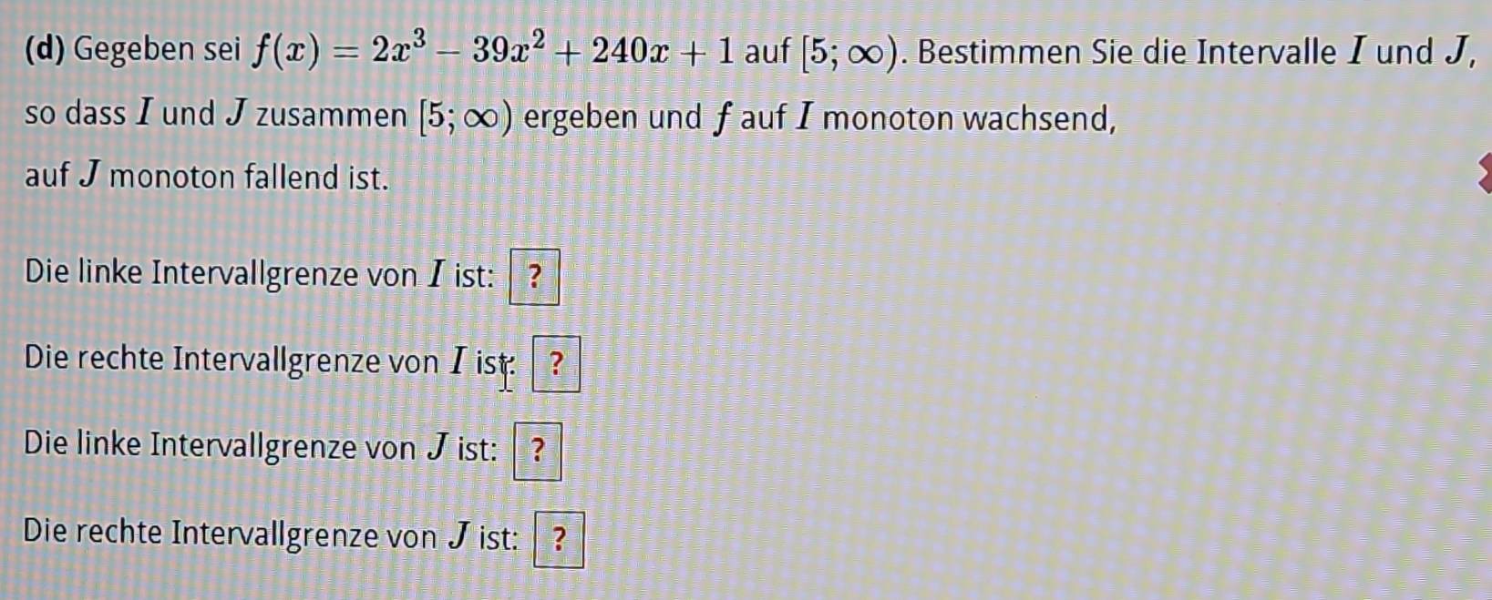 Gegeben sei f(x)=2x^3-39x^2+240x+1 auf [5;∈fty ). Bestimmen Sie die Intervalle I und J, 
so dass I und J zusammen [5;∈fty ) ergeben und f auf I monoton wachsend, 
auf J monoton fallend ist. 
Die linke Intervallgrenze von I ist: ? 
Die rechte Intervallgrenze von I ist: ? 
Die linke Intervallgrenze von J ist: ? 
Die rechte Intervallgrenze von J ist: ?