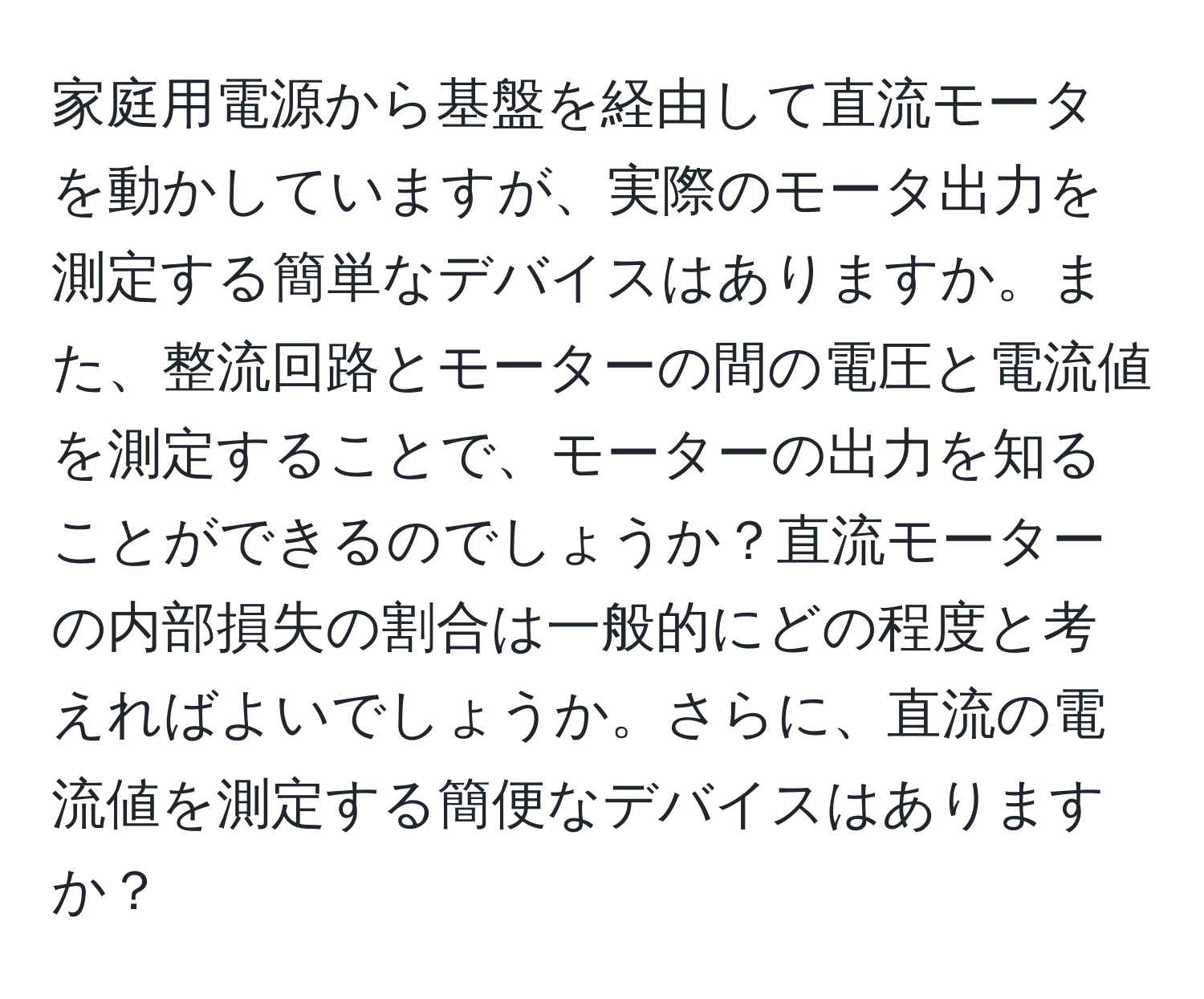 家庭用電源から基盤を経由して直流モータを動かしていますが、実際のモータ出力を測定する簡単なデバイスはありますか。また、整流回路とモーターの間の電圧と電流値を測定することで、モーターの出力を知ることができるのでしょうか？直流モーターの内部損失の割合は一般的にどの程度と考えればよいでしょうか。さらに、直流の電流値を測定する簡便なデバイスはありますか？