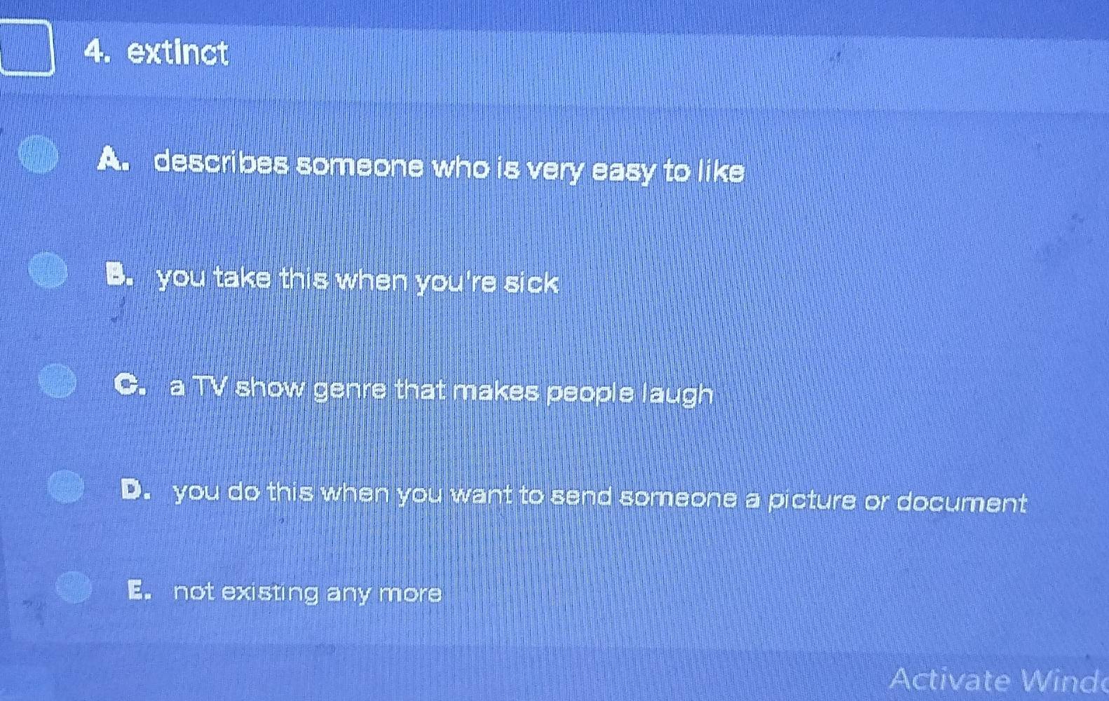 extinct
A. describes someone who is very easy to like
B. you take this when you're sick
C. a TV show genre that makes people laugh
D. you do this when you want to send someone a picture or document
E. not existing any more
Activate W ind