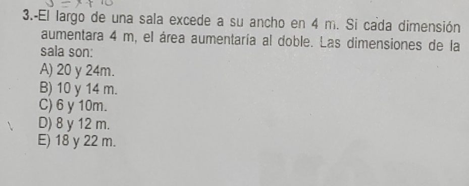 3.-El largo de una sala excede a su ancho en 4 m. Si cada dimensión
aumentara 4 m, el área aumentaría al doble. Las dimensiones de la
sala son:
A) 20 y 24m.
B) 10 y 14 m.
C) 6 y 10m.
D) 8 y 12 m.
E) 18 y 22 m.