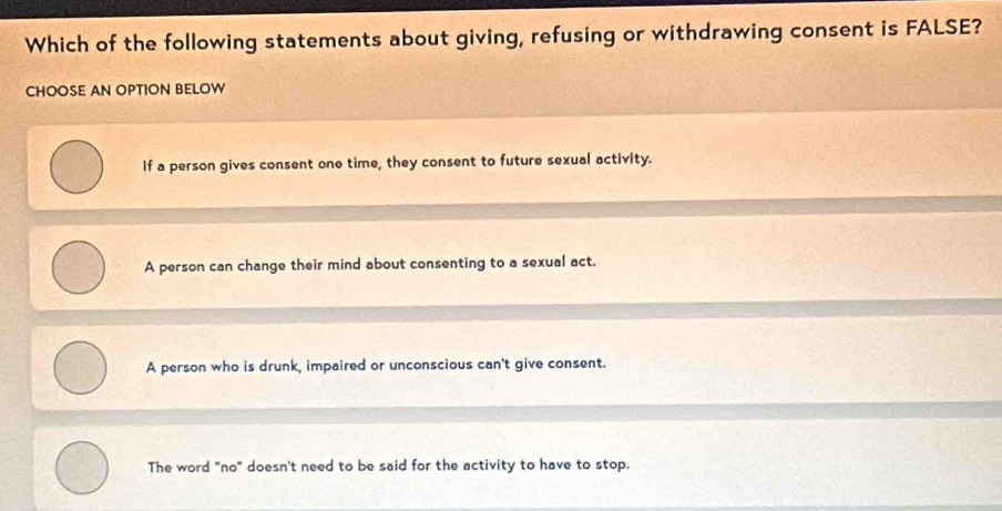 Which of the following statements about giving, refusing or withdrawing consent is FALSE?
CHOOSE AN OPTION BELOW
If a person gives consent one time, they consent to future sexual activity.
A person can change their mind about consenting to a sexual act.
A person who is drunk, impaired or unconscious can't give consent.
The word "no" doesn't need to be said for the activity to have to stop.