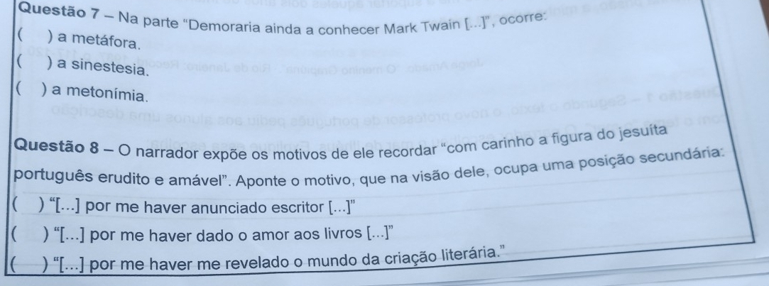 Na parte “Demoraria ainda a conhecer Mark Twain [...]”, ocorre:
) a metáfora.
( ) a sinestesia.
( ) a metonímia.
Questão 8 ~ O narrador expõe os motivos de ele recordar "com carinho a figura do jesuíta
português erudito e amável". Aponte o motivo, que na visão dele, ocupa uma posição secundária:
 ) “[…] por me haver anunciado escritor […]”
( ) “[.] por me haver dado o amor aos livros [.]”
( ) “[..] por me haver me revelado o mundo da criação literária.”