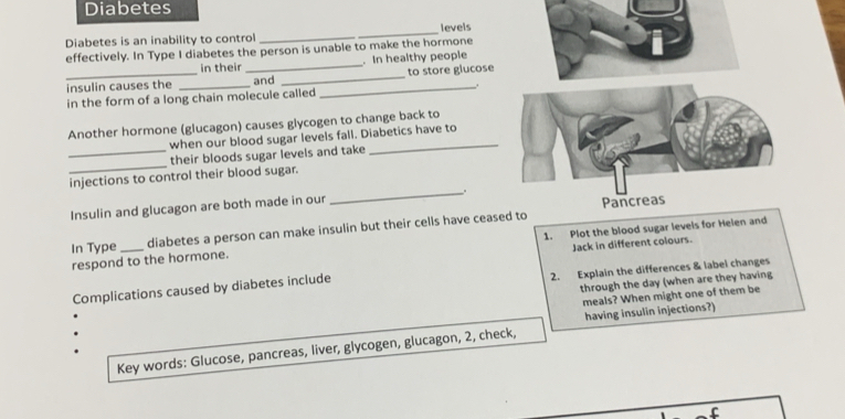 Diabetes 
Diabetes is an inability to control_ levels 
effectively. In Type I diabetes the person is unable to make the hormone 
in their _. In healthy people 
_insulin causes the and _to store glucose 
in the form of a long chain molecule called _. 
Another hormone (glucagon) causes glycogen to change back to 
when our blood sugar levels fall. Diabetics have to 
_ 
_their bloods sugar levels and take 
injections to control their blood sugar. 
Insulin and glucagon are both made in our _. 
In Type _diabetes a person can make insulin but their cells have ceased to 
respond to the hormone. 1. Plot the blood sugar levels for Helen and 
Jack in different colours. 
2. Explain the differences & label changes 
through the day (when are they having 
Complications caused by diabetes include 
meals? When might one of them be 
having insulin injections?) 
Key words: Glucose, pancreas, liver, glycogen, glucagon, 2, check,