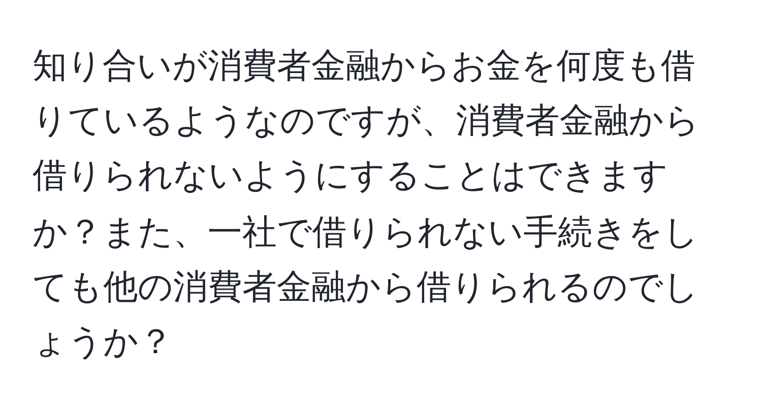 知り合いが消費者金融からお金を何度も借りているようなのですが、消費者金融から借りられないようにすることはできますか？また、一社で借りられない手続きをしても他の消費者金融から借りられるのでしょうか？