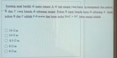 Seorang anak berdiri di suatu tempat A di tepi sungai yang lurus. Ia mengamati dua pohon.
B dan C yang berada di seberang sungai. Pohon B tepat berada lurus di seberang A. Jarak
pohon B dan C adalah 8sqrt(6) meter dan besar sudut BAC=30° , lebar sungai adalah …
24sqrt(2)m
24sqrt(3)m
8/3sqrt(2)m
8sqrt(2)m
8sqrt(3)m