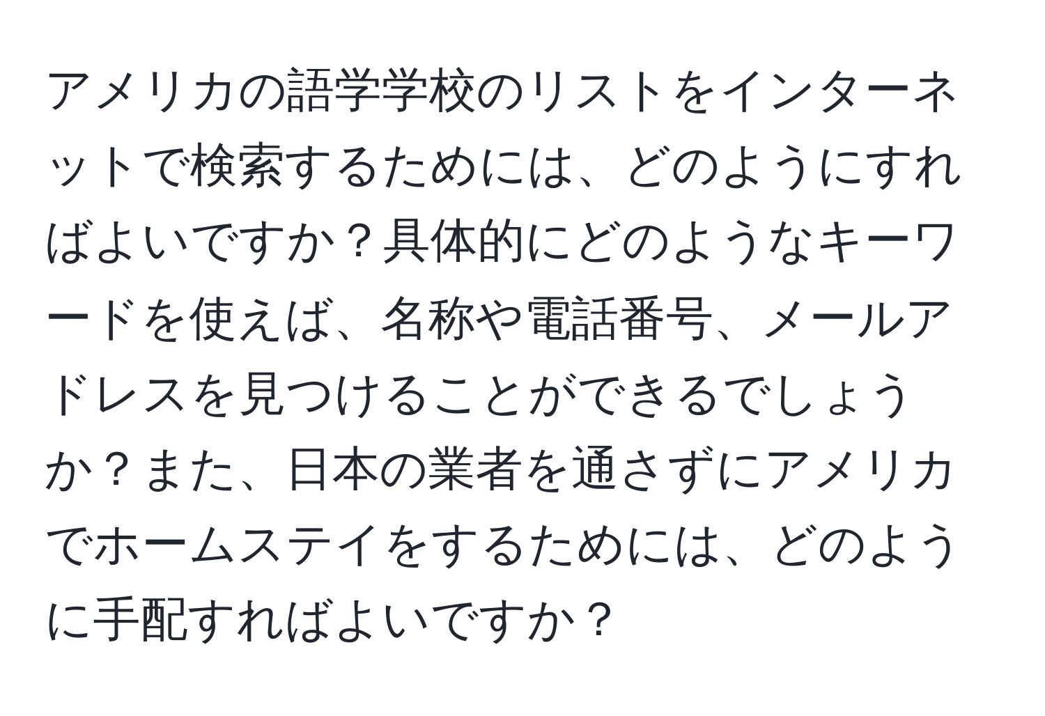 アメリカの語学学校のリストをインターネットで検索するためには、どのようにすればよいですか？具体的にどのようなキーワードを使えば、名称や電話番号、メールアドレスを見つけることができるでしょうか？また、日本の業者を通さずにアメリカでホームステイをするためには、どのように手配すればよいですか？